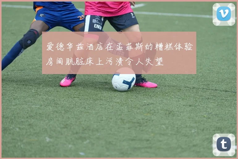 爱德华兹酒店在孟菲斯的糟糕体验房间肮脏床上污渍令人失望