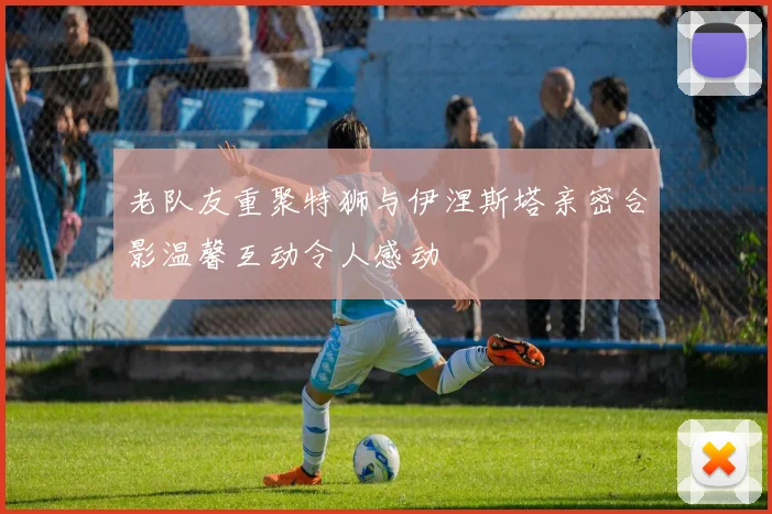 老队友重聚特狮与伊涅斯塔亲密合影温馨互动令人感动