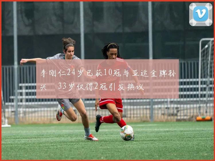 李刚仁24岁已获10冠与亚运金牌孙兴慜33岁仅得2冠引发热议