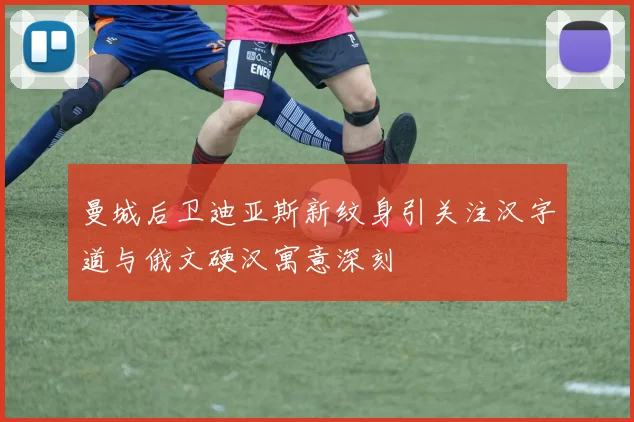 曼城后卫迪亚斯新纹身引关注汉字道与俄文硬汉寓意深刻