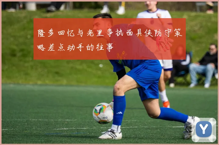 隆多回忆与老里争执面具侠防守策略差点动手的往事