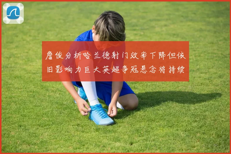 詹俊分析哈兰德射门效率下降但依旧影响力巨大英超争冠悬念将持续至五月