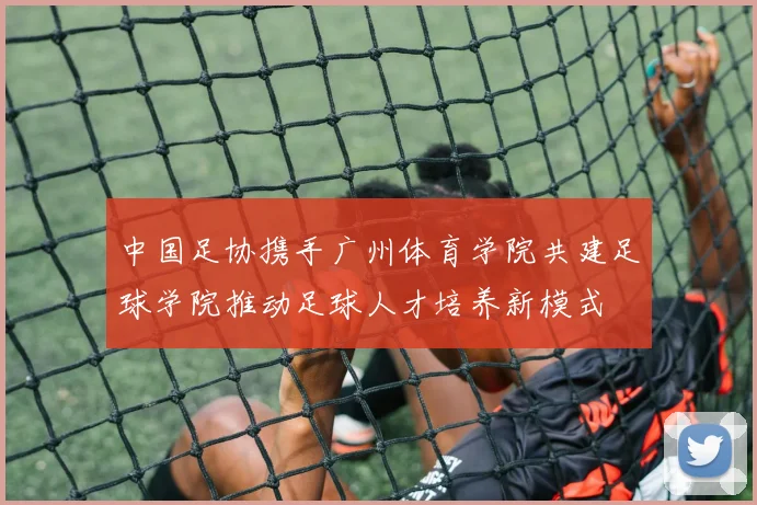 中国足协携手广州体育学院共建足球学院推动足球人才培养新模式