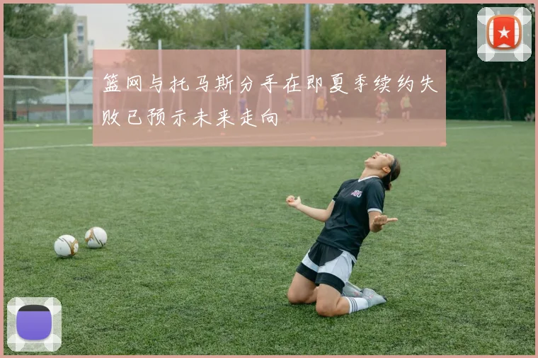 篮网与托马斯分手在即夏季续约失败已预示未来走向