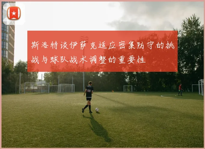 斯洛特谈伊萨克适应密集防守的挑战与球队战术调整的重要性