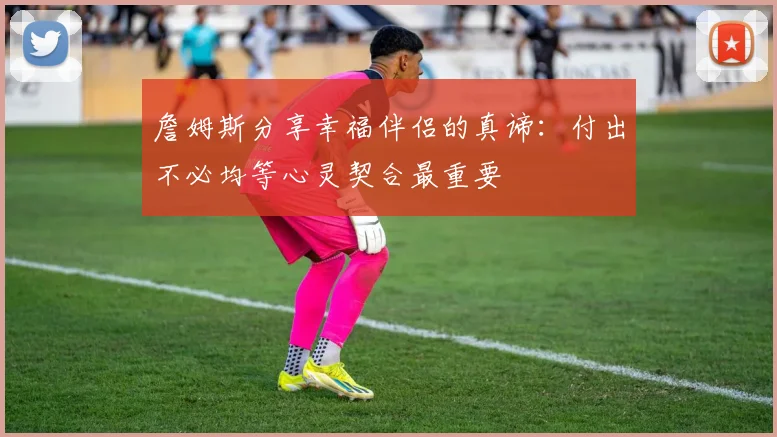 詹姆斯分享幸福伴侣的真谛：付出不必均等心灵契合最重要