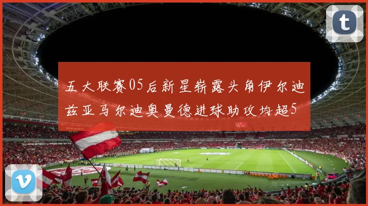 五大联赛05后新星崭露头角伊尔迪兹亚马尔迪奥曼德进球助攻均超5