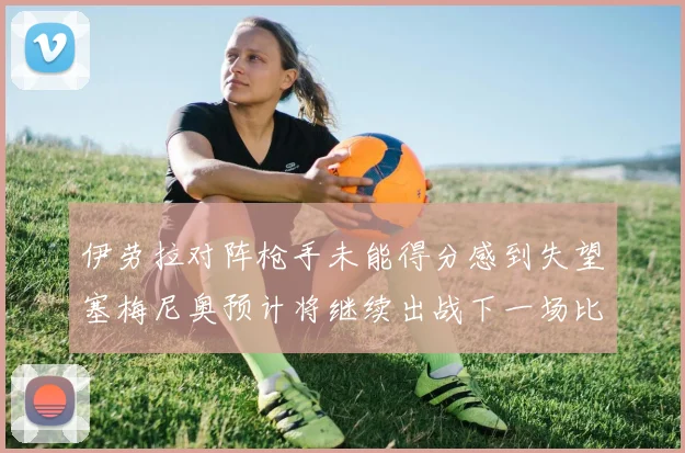 伊劳拉对阵枪手未能得分感到失望塞梅尼奥预计将继续出战下一场比赛