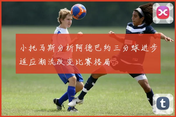 小托马斯分析阿德巴约三分球进步适应潮流改变比赛格局