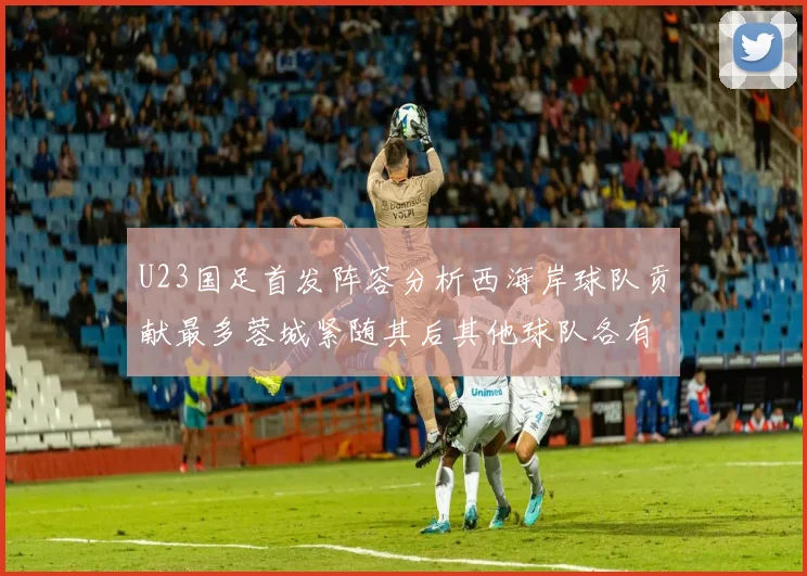 U23国足首发阵容分析西海岸球队贡献最多蓉城紧随其后其他球队各有代表