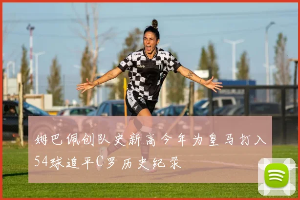 姆巴佩创队史新高今年为皇马打入54球追平C罗历史纪录