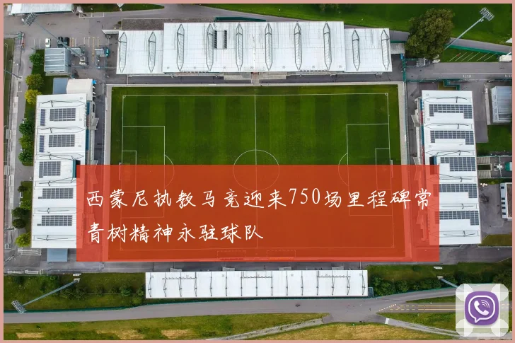 西蒙尼执教马竞迎来750场里程碑常青树精神永驻球队