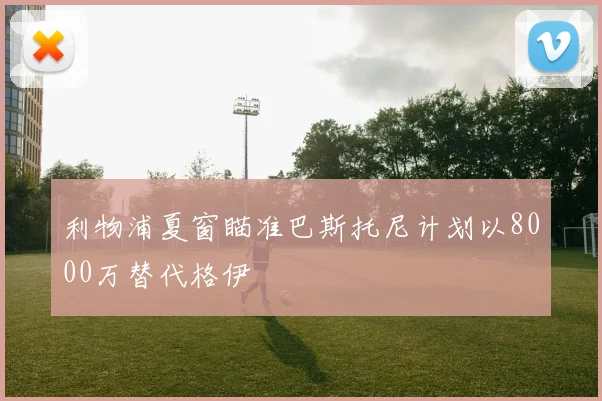 利物浦夏窗瞄准巴斯托尼计划以8000万替代格伊