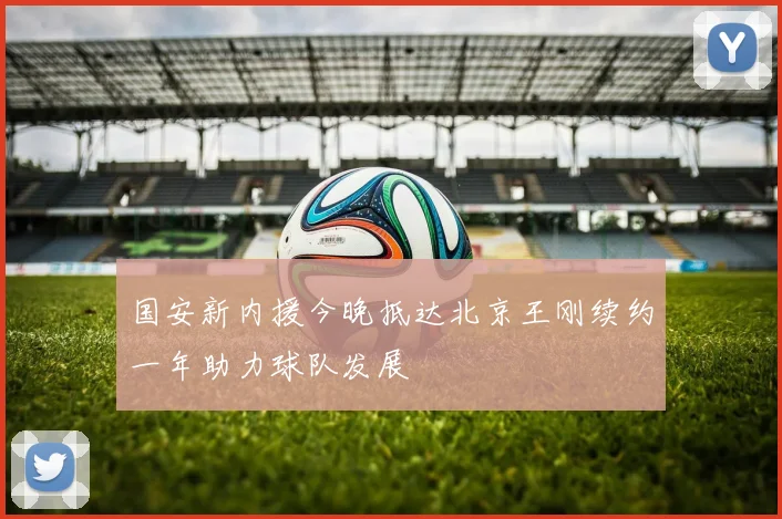 国安新内援今晚抵达北京王刚续约一年助力球队发展