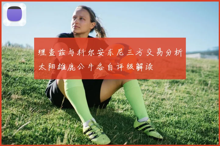 理查兹与科尔安东尼三方交易分析太阳雄鹿公牛各自评级解读
