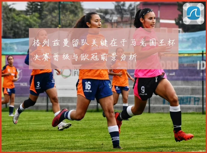 格列兹曼留队关键在于马竞国王杯决赛晋级与欧冠前景分析