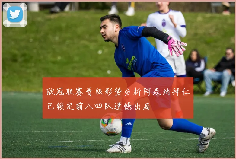 欧冠联赛晋级形势分析阿森纳拜仁已锁定前八四队遗憾出局