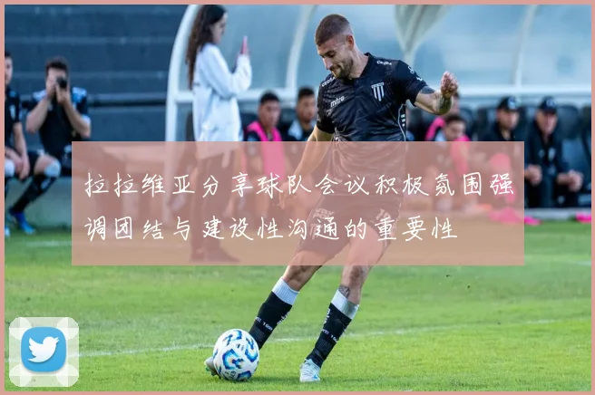 拉拉维亚分享球队会议积极氛围强调团结与建设性沟通的重要性