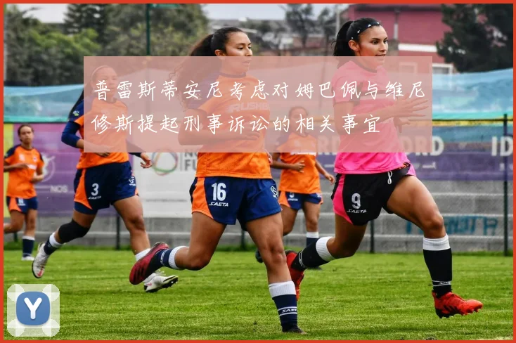 普雷斯蒂安尼考虑对姆巴佩与维尼修斯提起刑事诉讼的相关事宜