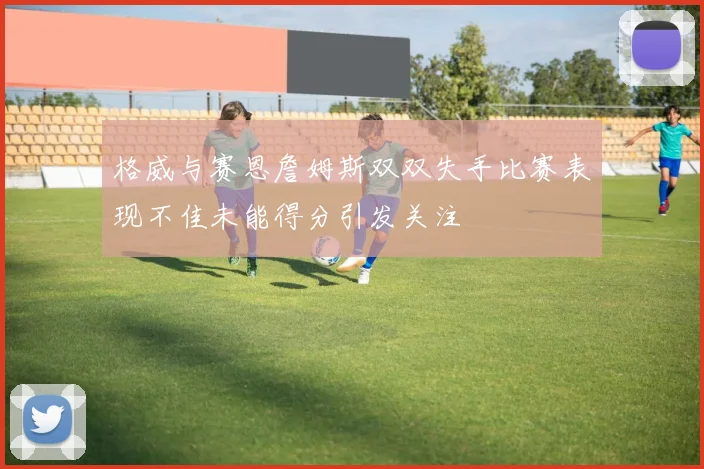 格威与赛恩詹姆斯双双失手比赛表现不佳未能得分引发关注