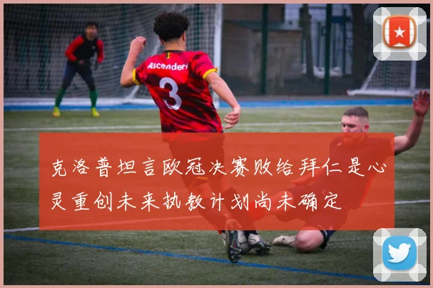 克洛普坦言欧冠决赛败给拜仁是心灵重创未来执教计划尚未确定