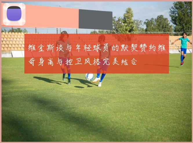 维金斯谈与年轻球员的默契赞约维奇身高与控卫风格完美结合
