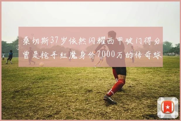 桑切斯37岁依然闪耀西甲破门得分曾是枪手红魔身价7000万的传奇球星