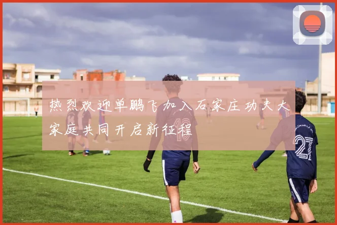 热烈欢迎单鹏飞加入石家庄功夫大家庭共同开启新征程