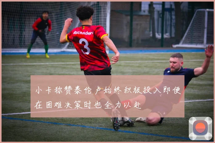 小卡称赞泰伦卢始终积极投入即便在困难决策时也全力以赴