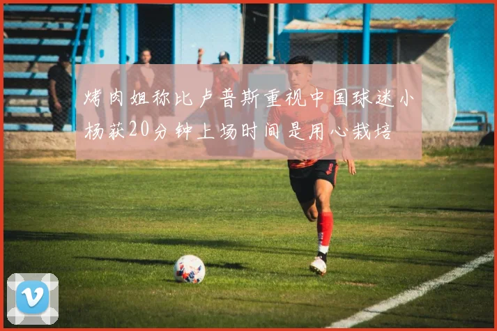 烤肉姐称比卢普斯重视中国球迷小杨获20分钟上场时间是用心栽培