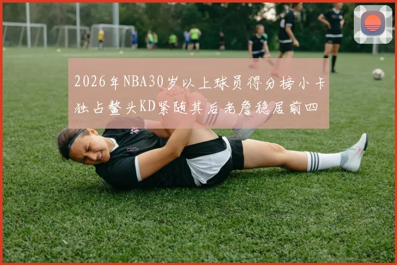2026年NBA30岁以上球员得分榜小卡独占鳌头KD紧随其后老詹稳居前四
