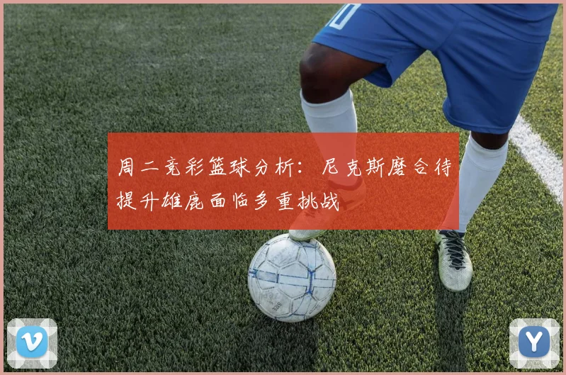 周二竞彩篮球分析：尼克斯磨合待提升雄鹿面临多重挑战